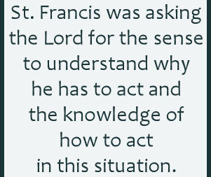 St. Francis was asking the Lord for the sense to understand why he has to act and the knowledge of how to act in this situation.